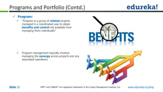 PMP® and PMBOK ® are registered trademarks of the Project Management Institute, Inc. www.edureka.in/pmp
Slide 20
 Program:
 “Program is a group of related projects
managed in a coordinated way to obtain
benefits and control not available from
managing them individually”
 Program management typically involves
managing the synergy across projects and any
associated operations
Programs and Portfolio (Contd.)
 
