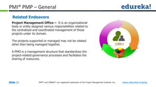 PMP® and PMBOK ® are registered trademarks of the Project Management Institute, Inc. www.edureka.in/pmp
Slide 22
PMI® PMP – General
Related Endeavors
Project Management Office – It is an organizational
body or entity assigned various responsibilities related to
the centralized and coordinated management of those
projects under its domain.
The projects supported or managed may not be related
other than being managed together.
A PMO is a management structure that standardizes the
project-related governance processes and facilitates the
sharing of resources.
pmo
 