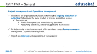 PMP® and PMBOK ® are registered trademarks of the Project Management Institute, Inc. www.edureka.in/pmp
Slide 28
PMI® PMP – General
Project Management and Operations Management
 Operations are organizational function performing the ongoing execution of
activities that produce the same product or provide a repetitive service.
 Examples are
 Productions operations, manufacturing operations
 Accounting operations, software support and maintenance
 Projects require project management while operations require business process
management / operations management.
 Project can intersect with operations at various points
 