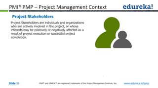PMP® and PMBOK ® are registered trademarks of the Project Management Institute, Inc. www.edureka.in/pmp
Slide 30
PMI® PMP – Project Management Context
Project Stakeholders
Project Stakeholders are individuals and organizations
who are actively involved in the project, or whose
interests may be positively or negatively affected as a
result of project execution or successful project
completion.
 