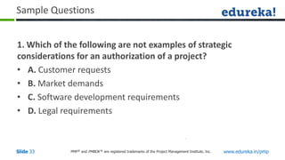 PMP® and PMBOK ® are registered trademarks of the Project Management Institute, Inc. www.edureka.in/pmp
Slide 33
Sample Questions
1. Which of the following are not examples of strategic
considerations for an authorization of a project?
• A. Customer requests
• B. Market demands
• C. Software development requirements
• D. Legal requirements
 
