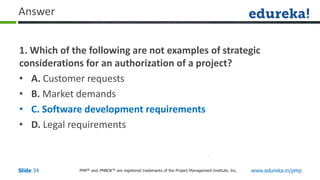 PMP® and PMBOK ® are registered trademarks of the Project Management Institute, Inc. www.edureka.in/pmp
Slide 34
Answer
1. Which of the following are not examples of strategic
considerations for an authorization of a project?
• A. Customer requests
• B. Market demands
• C. Software development requirements
• D. Legal requirements
 