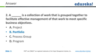 PMP® and PMBOK ® are registered trademarks of the Project Management Institute, Inc. www.edureka.in/pmp
Slide 36
Answer
2. A ______ is a collection of work that is grouped together to
facilitate effective management of that work to meet specific
business objectives.
• A. Project
• B. Portfolio
• C. Process Group
• D. Program
 