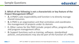 PMP® and PMBOK ® are registered trademarks of the Project Management Institute, Inc. www.edureka.in/pmp
Slide 37
Sample Questions
3. Which of the following is not a characteristic or key feature of the
Project Management Office?
• A. A PMO’s sole responsibility and function is to directly manage
shared resources.
• B. A PMO is an organization unit that centralizes and coordinates
the management of projects under its domain.
• C. Other names for the PMO include: project office, program office,
and program management office.
• D. Support functions such as training, software, standardized
policies, and procedures may also be part of the function of a PMO.
 