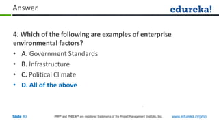 PMP® and PMBOK ® are registered trademarks of the Project Management Institute, Inc. www.edureka.in/pmp
Slide 40
Answer
4. Which of the following are examples of enterprise
environmental factors?
• A. Government Standards
• B. Infrastructure
• C. Political Climate
• D. All of the above
 