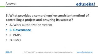 PMP® and PMBOK ® are registered trademarks of the Project Management Institute, Inc. www.edureka.in/pmp
Slide 42
Answer
5. What provides a comprehensive consistent method of
controlling a project and ensuring its success?
• A. Work authorization system
• B. Governance
• C. PMIS
• D. PMO
 
