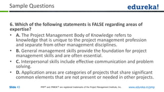 PMP® and PMBOK ® are registered trademarks of the Project Management Institute, Inc. www.edureka.in/pmp
Slide 43
Sample Questions
6. Which of the following statements is FALSE regarding areas of
expertise?
• A. The Project Management Body of Knowledge refers to
knowledge that is unique to the project management profession
and separate from other management disciplines.
• B. General management skills provide the foundation for project
management skills and are often essential.
• C. Interpersonal skills include effective communication and problem
solving.
• D. Application areas are categories of projects that share significant
common elements that are not present or needed in other projects.
 
