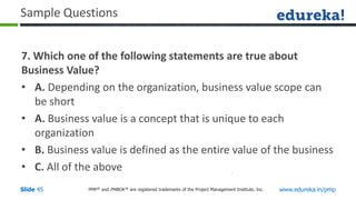 PMP® and PMBOK ® are registered trademarks of the Project Management Institute, Inc. www.edureka.in/pmp
Slide 45
Sample Questions
7. Which one of the following statements are true about
Business Value?
• A. Depending on the organization, business value scope can
be short
• A. Business value is a concept that is unique to each
organization
• B. Business value is defined as the entire value of the business
• C. All of the above
 