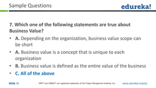 PMP® and PMBOK ® are registered trademarks of the Project Management Institute, Inc. www.edureka.in/pmp
Slide 46
Sample Questions
7. Which one of the following statements are true about
Business Value?
• A. Depending on the organization, business value scope can
be short
• A. Business value is a concept that is unique to each
organization
• B. Business value is defined as the entire value of the business
• C. All of the above
 
