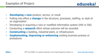 PMP® and PMBOK ® are registered trademarks of the Project Management Institute, Inc. www.edureka.in/pmp
Slide 8
Examples of Project
• Developing a new product, service, or result
• Putting into effect a change in the structure, processes, staffing, or style of
an organization
• Developing or acquiring a new or modified information system (HW or SW)
• Conducting a research effort whose outcome will be recorded
• Constructing a building, industrial plant, or infrastructure
• Implementing, improving or enhancing existing business process or
procedures
 