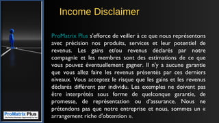 Income Disclaimer
ProMatrix Plus s'efforce de veiller à ce que nous représentons
avec précision nos produits, services et leur potentiel de
revenus. Les gains et/ou revenus déclarés par notre
compagnie et les membres sont des estimations de ce que
vous pouvez éventuellement gagner. Il n'y a aucune garantie
que vous allez faire les revenus présentés par ces derniers
niveaux. Vous acceptez le risque que les gains et les revenus
déclarés diffèrent par individu. Les exemples ne doivent pas
être interprétés sous forme de quelconque garantie, de
promesse, de représentation ou d’assurance. Nous ne
prétendons pas que notre entreprise et nous, sommes un «
arrangement riche d'obtention ».
 