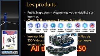 • PublicSnaps.com – Augmentez votre visibilité sur
internet.
• Outils PUB – recevez 3 textes, 3 bannières
Publicitaire sur 3 pages en rotation.
• Facebook Secrets – Apprendre à commercialiser
sur Facebook.
• Internet Marketing Tutorial Madness – Plus de
250 Videos sur la façon de faire exploser votre
entreprise en ligne.
Les produits
 