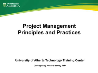 University of Alberta Technology Training Center
Developed by Priscilla Bahrey, PMP
Project Management
Principles and Practices
 