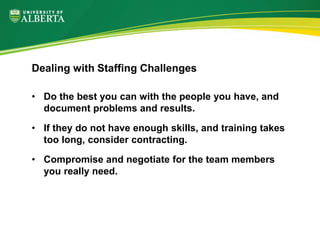 • Do the best you can with the people you have, and
document problems and results.
• If they do not have enough skills, and training takes
too long, consider contracting.
• Compromise and negotiate for the team members
you really need.
Dealing with Staffing Challenges
 