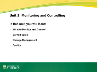 In this unit, you will learn:
• What to Monitor and Control
• Earned Value
• Change Management
• Quality
Unit 5: Monitoring and Controlling
 