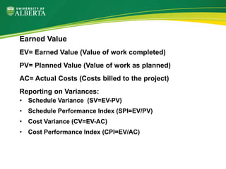 Earned Value
EV= Earned Value (Value of work completed)
PV= Planned Value (Value of work as planned)
AC= Actual Costs (Costs billed to the project)
Reporting on Variances:
• Schedule Variance (SV=EV-PV)
• Schedule Performance Index (SPI=EV/PV)
• Cost Variance (CV=EV-AC)
• Cost Performance Index (CPI=EV/AC)
 