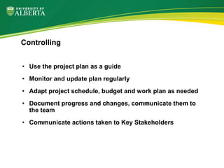 • Use the project plan as a guide
• Monitor and update plan regularly
• Adapt project schedule, budget and work plan as needed
• Document progress and changes, communicate them to
the team
• Communicate actions taken to Key Stakeholders
Controlling
 