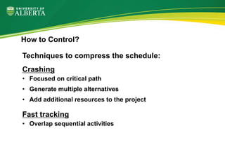 Techniques to compress the schedule:
Crashing
• Focused on critical path
• Generate multiple alternatives
• Add additional resources to the project
Fast tracking
• Overlap sequential activities
How to Control?
 