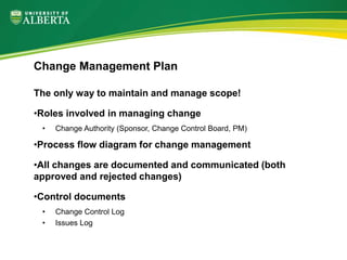 The only way to maintain and manage scope!
•Roles involved in managing change
• Change Authority (Sponsor, Change Control Board, PM)
•Process flow diagram for change management
•All changes are documented and communicated (both
approved and rejected changes)
•Control documents
• Change Control Log
• Issues Log
Change Management Plan
 