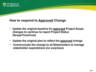 • Update the original baseline for approved Project Scope
changes to continue to report Project Status
(Scope/Time/Cost)
• Update the original plan to reflect the approved change
• Communicate the change to all Stakeholders to manage
stakeholder expectations (no surprises)
How to respond to Approved Change
3-22
 