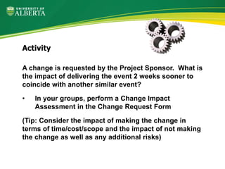 A change is requested by the Project Sponsor. What is
the impact of delivering the event 2 weeks sooner to
coincide with another similar event?
• In your groups, perform a Change Impact
Assessment in the Change Request Form
(Tip: Consider the impact of making the change in
terms of time/cost/scope and the impact of not making
the change as well as any additional risks)
Activity
 