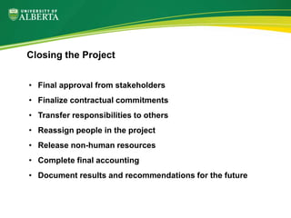 • Final approval from stakeholders
• Finalize contractual commitments
• Transfer responsibilities to others
• Reassign people in the project
• Release non-human resources
• Complete final accounting
• Document results and recommendations for the future
Closing the Project
 