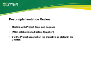 • Meeting with Project Team and Sponsor
• (After celebration but before forgotten)
• Did the Project accomplish the Objective as stated in the
Charter?
Post-Implementation Review
 