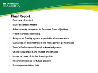 • Overview of project
• Major accomplishments
• Achievements compared to Business Case objectives
• Final Financial accounting
• Analysis of Quality against expectations/requirements
• Evaluation of administration and management performance
• Team’s Performance/Special acknowledgments
• Changes (approved and impact of changes)
• Issues or tasks of further investigation
• Recommendations for future projects
• Post-implementation date
Final Report
 