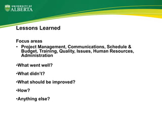 Focus areas
• Project Management, Communications, Schedule &
Budget, Training, Quality, Issues, Human Resources,
Administration
•What went well?
•What didn’t?
•What should be improved?
•How?
•Anything else?
Lessons Learned
 