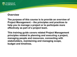 Overview
The purpose of this course is to provide an overview of
Project Management – the principles and practices to
help you to manage a project or to participate more
effectively as part of a project team.
This training guide covers related Project Management
principles related to planning and executing a project,
managing people and resources, connecting with
stakeholders, maintaining and managing scope,
budget and timelines.
 