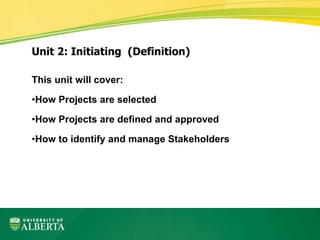 This unit will cover:
•How Projects are selected
•How Projects are defined and approved
•How to identify and manage Stakeholders
Unit 2: Initiating (Definition)
 