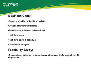 Business Case:
•Reasons why the project is undertaken
•Options that were considered
•Benefits that are hoped to be realized
•High-level risks
•High-level costs & schedule
•Cost/benefit analysis
Feasibility Study:
•A general estimate used to determine whether a particular project should
be pursued
 
