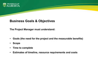 The Project Manager must understand:
• Goals (the need for the project and the measurable benefits)
• Scope
• Time to complete
• Estimates of timeline, resource requirements and costs
Business Goals & Objectives
 