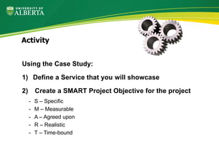 Using the Case Study:
1) Define a Service that you will showcase
2) Create a SMART Project Objective for the project
- S – Specific
- M – Measurable
- A – Agreed upon
- R – Realistic
- T – Time-bound
Activity
 