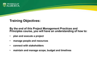 By the end of this Project Management Practices and
Principles course, you will have an understanding of how to:
• plan and execute a project
• manage people and resources
• connect with stakeholders
• maintain and manage scope, budget and timelines
Training Objectives:
 