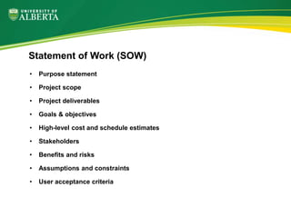 • Purpose statement
• Project scope
• Project deliverables
• Goals & objectives
• High-level cost and schedule estimates
• Stakeholders
• Benefits and risks
• Assumptions and constraints
• User acceptance criteria
Statement of Work (SOW)
 