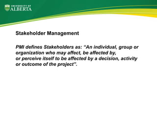 PMI defines Stakeholders as: “An individual, group or
organization who may affect, be affected by,
or perceive itself to be affected by a decision, activity
or outcome of the project”.
Stakeholder Management
 