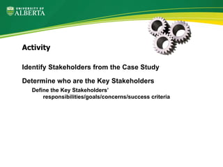 Identify Stakeholders from the Case Study
Determine who are the Key Stakeholders
Define the Key Stakeholders’
responsibilities/goals/concerns/success criteria
Activity
 