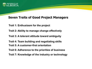 Trait 1: Enthusiasm for the project
Trait 2: Ability to manage change effectively
Trait 3: A tolerant attitude toward ambiguity
Trait 4: Team building and negotiating skills
Trait 5: A customer-first orientation
Trait 6: Adherence to the priorities of business
Trait 7: Knowledge of the industry or technology
Seven Traits of Good Project Managers
 