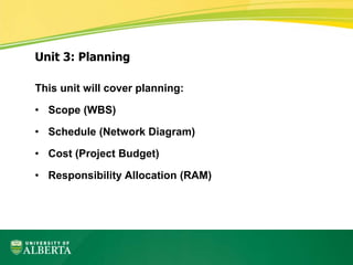 This unit will cover planning:
• Scope (WBS)
• Schedule (Network Diagram)
• Cost (Project Budget)
• Responsibility Allocation (RAM)
Unit 3: Planning
 