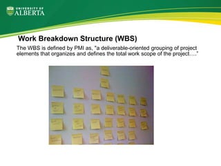 Work Breakdown Structure (WBS)
The WBS is defined by PMI as, "a deliverable-oriented grouping of project
elements that organizes and defines the total work scope of the project….”
 