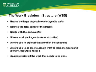 • Breaks the large project into manageable units
• Defines the total scope of the project
• Starts with the deliverables
• Shows work packages (tasks or activities)
• Allows you to organize work to then be scheduled
• Allows you to be able to assign work to team members and
identify resources needed
• Communicates all the work that needs to be done
The Work Breakdown Structure (WBS)
 