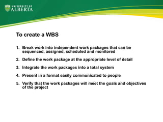 1. Break work into independent work packages that can be
sequenced, assigned, scheduled and monitored
2. Define the work package at the appropriate level of detail
3. Integrate the work packages into a total system
4. Present in a format easily communicated to people
5. Verify that the work packages will meet the goals and objectives
of the project
To create a WBS
 