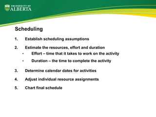 1. Establish scheduling assumptions
2. Estimate the resources, effort and duration
• Effort – time that it takes to work on the activity
• Duration – the time to complete the activity
3. Determine calendar dates for activities
4. Adjust individual resource assignments
5. Chart final schedule
Scheduling
 