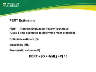 PERT – Program Evaluation Review Technique
(Uses 3 time estimates to determine most probable)
Optimistic estimate (O)
Most likely (ML)
Pessimistic estimate (P)
PERT = [O + 4(ML) +P] / 6
PERT Estimating
 