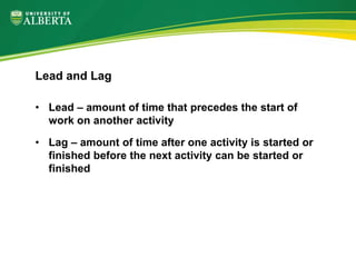 • Lead – amount of time that precedes the start of
work on another activity
• Lag – amount of time after one activity is started or
finished before the next activity can be started or
finished
Lead and Lag
 