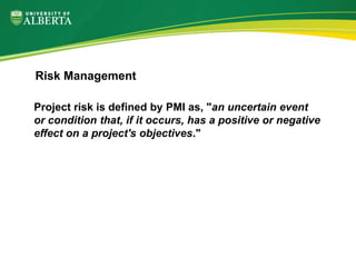 Project risk is defined by PMI as, "an uncertain event
or condition that, if it occurs, has a positive or negative
effect on a project's objectives."
Risk Management
 