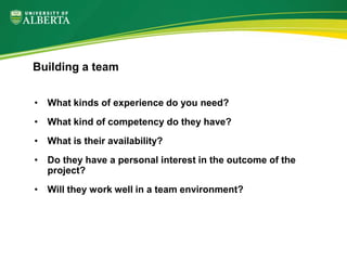 • What kinds of experience do you need?
• What kind of competency do they have?
• What is their availability?
• Do they have a personal interest in the outcome of the
project?
• Will they work well in a team environment?
Building a team
 