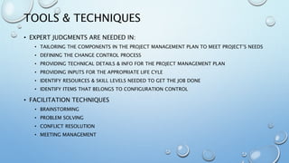 TOOLS & TECHNIQUES
• EXPERT JUDGMENTS ARE NEEDED IN:
• TAILORING THE COMPONENTS IN THE PROJECT MANAGEMENT PLAN TO MEET PROJECT’S NEEDS
• DEFINING THE CHANGE CONTROL PROCESS
• PROVIDING TECHNICAL DETAILS & INFO FOR THE PROJECT MANAGEMENT PLAN
• PROVIDING INPUTS FOR THE APPROPRIATE LIFE CYLE
• IDENTIFY RESOURCES & SKILL LEVELS NEEDED TO GET THE JOB DONE
• IDENTIFY ITEMS THAT BELONGS TO CONFIGURATION CONTROL
• FACILITATION TECHNIQUES
• BRAINSTORMING
• PROBLEM SOLVING
• CONFLICT RESOLUTION
• MEETING MANAGEMENT
 