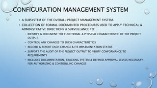 CONFIGURATION MANAGEMENT SYSTEM
• A SUBSYSTEM OF THE OVERALL PROJECT MANAGEMENT SYSTEM.
• COLLECTION OF FORMAL DOCUMENTED PROCEDURES USED TO APPLY TECHNICAL &
ADMINISTRATIVE DIRECTIONS & SURVEILLANCE TO:
• IDENTIFY & DOCUMENT THE FUNCTIONAL & PHYSICAL CHARACTERISTIC OF THE PROJECT
OUTPUT
• CONTROL ANY CHANGES TO SUCH CHARACTERISTICS
• RECORD & REPORT EACH CHANGE & ITS IMPLEMENTATION STATUS
• SUPPORT THE AUDIT OF THE PROJECT OUTPUT TO VERIFY CONFORMANCE TO
REQUIREMENTS
• INCLUDES DOCUMENTATION, TRACKING SYSTEM & DEFINED APPROVAL LEVELS NECESSARY
FOR AUTHORIZING & CONTROLLING CHANGES
 